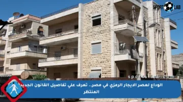 الوداع لعصر الإيجار الرمزي في مصر.. تعرف على تفاصيل القانون الجديد المنتظر